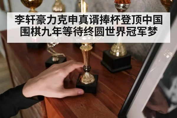 李轩豪力克申真谞捧杯登顶中国围棋九年等待终圆世界冠军梦